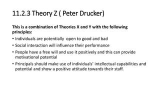 11.2.3 Theory Z ( Peter Drucker)
This is a combination of Theories X and Y with the following
principles:
• Individuals are potentially open to good and bad
• Social interaction will influence their performance
• People have a free will and use it positively and this can provide
motivational potential
• Principals should make use of individuals’ intellectual capabilities and
potential and show a positive attitude towards their staff.
 