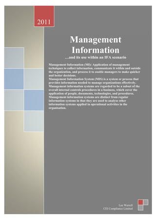 2011

                  Management
                  Information
               …and its use within an IFA scenario
   Management Information (MI): Application of management
   techniques to collect information, communicate it within and outside
   the organization, and process it to enable managers to make quicker
   and better decisions.
   Management Information System (MIS) is a system or process that
   provides information needed to manage organizations effectively.
   Management information systems are regarded to be a subset of the
   overall internal controls procedures in a business, which cover the
   application of people, documents, technologies, and procedures.
   Management information systems are distinct from regular
   information systems in that they are used to analyse other
   information systems applied in operational activities in the
   organisation.




                                                      Lee Werrell
                                           CEI Compliance Limited
 