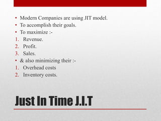 Just In Time J.I.T
• Modern Companies are using JIT model.
• To accomplish their goals.
• To maximize :-
1. Revenue.
2. Profit.
3. Sales.
• & also minimizing their :-
1. Overhead costs
2. Inventory costs.