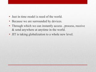 • Just in time model is need of the world.
• Because we are surrounded by devices.
• Through which we can instantly access , process, receive
& send anywhere at anytime in the world.
• JIT is taking globalization to a whole new level.