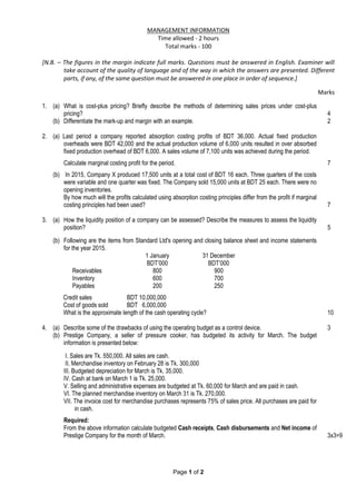 Page 1 of 2
MANAGEMENT INFORMATION
Time allowed - 2 hours
Total marks ‐ 100
[N.B. – The figures in the margin indicate full marks. Questions must be answered in English. Examiner will
take account of the quality of language and of the way in which the answers are presented. Different
parts, if any, of the same question must be answered in one place in order of sequence.]
Marks
1. (a) What is cost-plus pricing? Briefly describe the methods of determining sales prices under cost-plus
pricing? 4
(b) Differentiate the mark-up and margin with an example. 2
2. (a) Last period a company reported absorption costing profits of BDT 36,000. Actual fixed production
overheads were BDT 42,000 and the actual production volume of 6,000 units resulted in over absorbed
fixed production overhead of BDT 6,000. A sales volume of 7,100 units was achieved during the period.
Calculate marginal costing profit for the period. 7
(b) In 2015, Company X produced 17,500 units at a total cost of BDT 16 each. Three quarters of the costs
were variable and one quarter was fixed. The Company sold 15,000 units at BDT 25 each. There were no
opening inventories.
By how much will the profits calculated using absorption costing principles differ from the profit if marginal
costing principles had been used? 7
3. (a) How the liquidity position of a company can be assessed? Describe the measures to assess the liquidity
position? 5
(b) Following are the items from Standard Ltd's opening and closing balance sheet and income statements
for the year 2015.
1 January 31 December
BDT’000 BDT’000
Receivables 800 900
Inventory 600 700
Payables 200 250
Credit sales BDT 10,000,000
Cost of goods sold BDT 6,000,000
What is the approximate length of the cash operating cycle? 10
4. (a) Describe some of the drawbacks of using the operating budget as a control device. 3
(b) Prestige Company, a seller of pressure cooker, has budgeted its activity for March. The budget
information is presented below:
I. Sales are Tk. 550,000. All sales are cash.
II. Merchandise inventory on February 28 is Tk. 300,000
III. Budgeted depreciation for March is Tk. 35,000.
IV. Cash at bank on March 1 is Tk. 25,000.
V. Selling and administrative expenses are budgeted at Tk. 60,000 for March and are paid in cash.
VI. The planned merchandise inventory on March 31 is Tk. 270,000.
VII. The invoice cost for merchandise purchases represents 75% of sales price. All purchases are paid for
in cash.
Required:
From the above information calculate budgeted Cash receipts, Cash disbursements and Net income of
Prestige Company for the month of March. 3x3=9
 