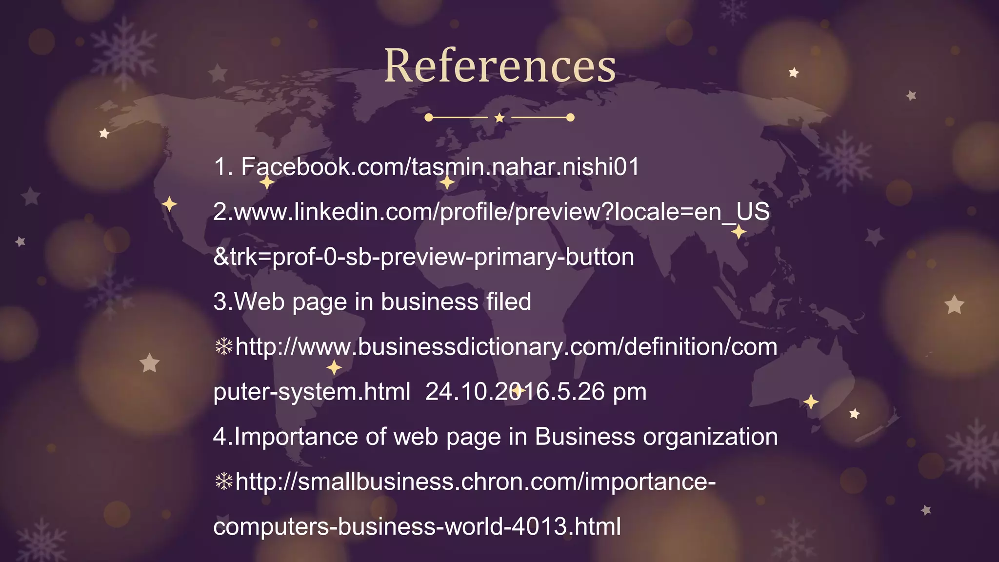 References
1. Facebook.com/tasmin.nahar.nishi01
2.www.linkedin.com/profile/preview?locale=en_US
&trk=prof-0-sb-preview-primary-button
3.Web page in business filed
❄http://www.businessdictionary.com/definition/com
puter-system.html 24.10.2016.5.26 pm
4.Importance of web page in Business organization
❄http://smallbusiness.chron.com/importance-
computers-business-world-4013.html
 