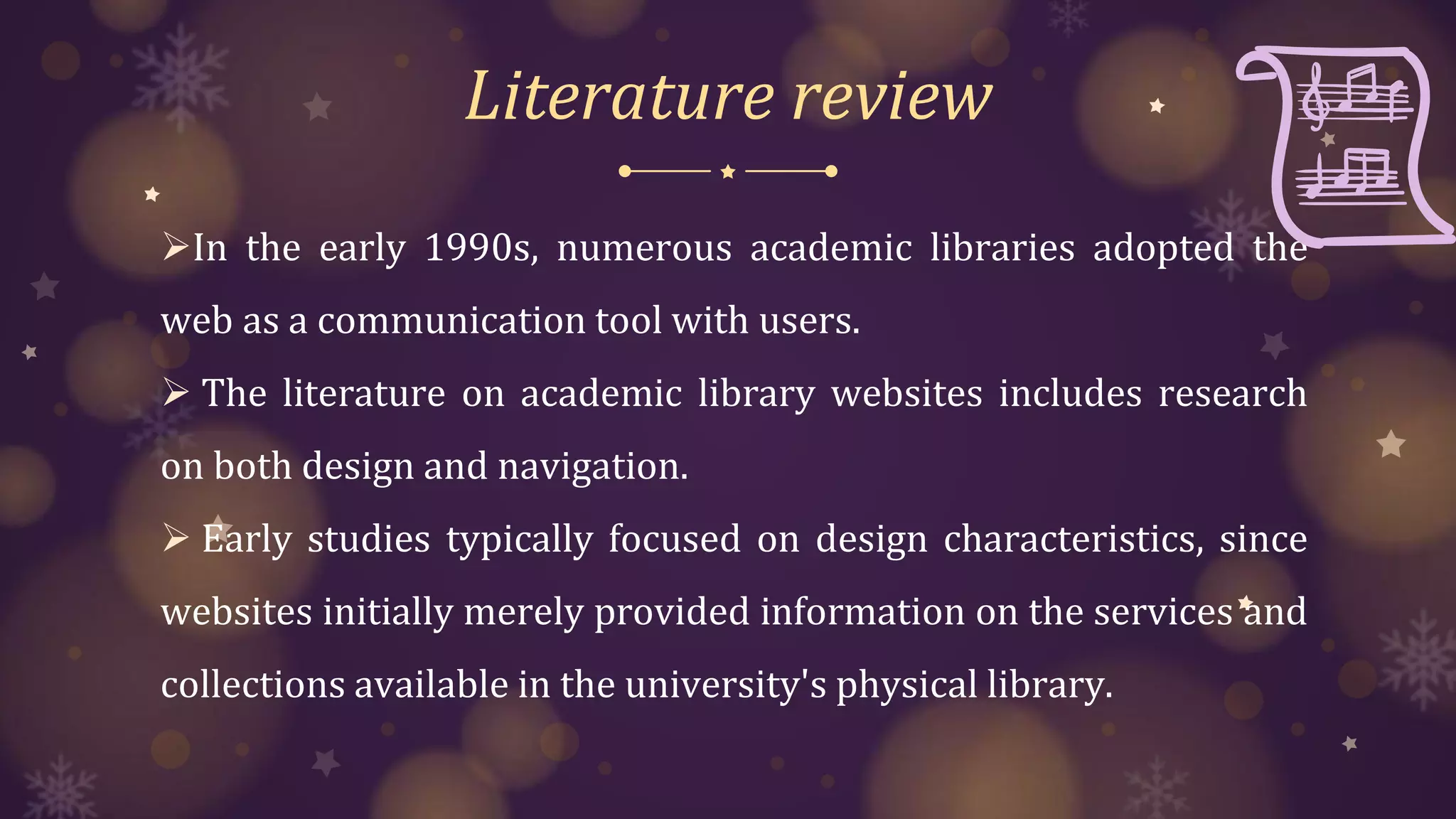 Literature review
In the early 1990s, numerous academic libraries adopted the
web as a communication tool with users.
 The literature on academic library websites includes research
on both design and navigation.
 Early studies typically focused on design characteristics, since
websites initially merely provided information on the services and
collections available in the university's physical library.
 