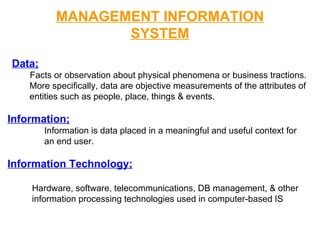 MANAGEMENT INFORMATION SYSTEM Data; Facts or observation about physical phenomena or business tractions. More specifically, data are objective measurements of the attributes of  entities such as people, place, things & events. Information; Information is data placed in a meaningful and useful context for  an end user. Information Technology; Hardware, software, telecommunications, DB management, & other  information processing technologies used in computer-based IS 
