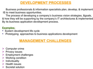 DEVELOPMENT PROCESSES Business professionals & information specialists plan, develop, & implement IS to meet business opportunities. The process of developing a company’s business vision strategies, &goals,  & how they will be supporting by the company’s IT architectures & implemented  By its business application development process. Examples; System development life cycle Prototyping  approaches to business applications development MANAGEMENT CHALLENGES Computer crime Privacy issues Employment challenges Working condition Individuality Health issues Societal solution 