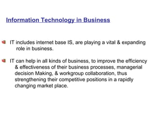 Information Technology in Business IT includes internet base IS, are playing a vital & expanding role in business.  IT can help in all kinds of business, to improve the efficiency  & effectiveness of their business processes, managerial  decision Making, & workgroup collaboration, thus  strengthening their competitive positions in a rapidly changing market place. 