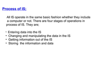 Process of IS; All IS operate in the same basic fashion whether they include  a computer or not. There are four stages of operations in  process of IS. They are; Entering data into the IS Changing and manipulating the data in the IS Getting information out of the IS Storing  the information and data  