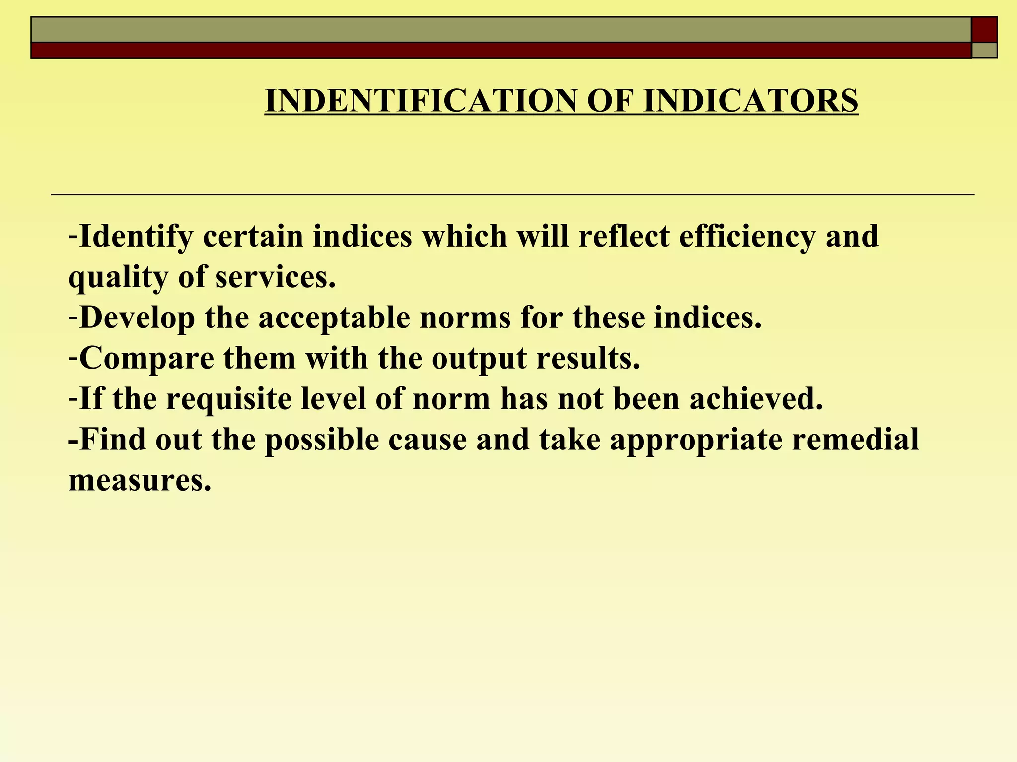 INDENTIFICATION OF INDICATORS   Identify certain indices which will reflect efficiency and quality of services.  Develop the acceptable norms for these indices. Compare them with the output results.  If the requisite level of norm has not been achieved. -Find out the possible cause and take appropriate remedial measures.  