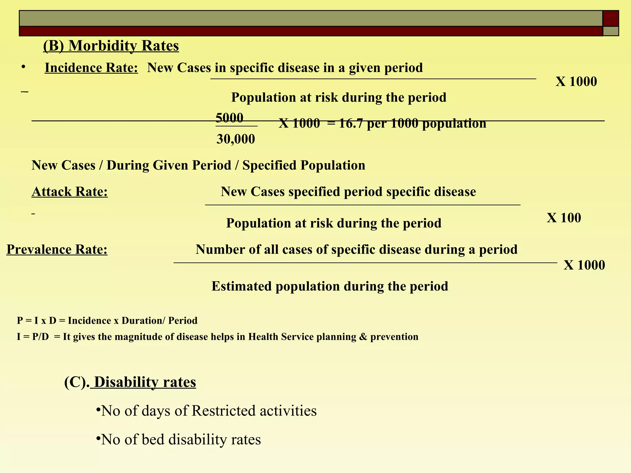 (B) Morbidity Rates (C).  Disability rates No of days of Restricted activities No of bed disability rates   Incidence Rate: New Cases in specific disease in a given period Population at risk during the period   X 1000 5000 30,000  X 1000  = 16.7 per 1000 population  New Cases / During Given Period / Specified Population  Attack Rate: New Cases specified period specific disease  Population at risk during the period  X 100 Prevalence Rate: Number of all cases of specific disease during a period  Estimated population during the period  X 1000 P = I x D = Incidence x Duration/ Period  I = P/D  = It gives the magnitude of disease helps in Health Service planning & prevention   