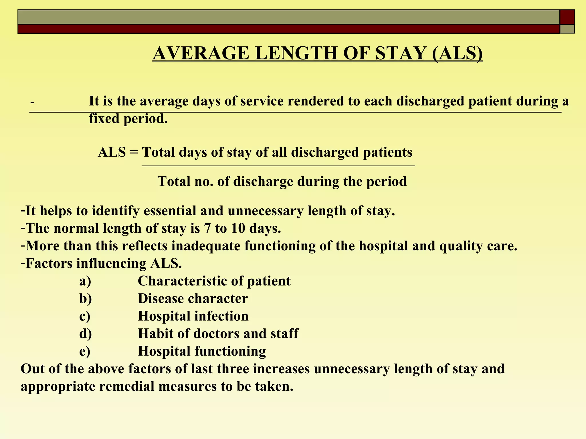 AVERAGE LENGTH OF STAY (ALS) - It is the average days of service rendered to each discharged patient during a  fixed period. ALS = Total days of stay of all discharged patients  Total no. of discharge during the period  It helps to identify essential and unnecessary length of stay.  The normal length of stay is 7 to 10 days.  More than this reflects inadequate functioning of the hospital and quality care.  Factors influencing ALS. a) Characteristic of patient  b) Disease character  c) Hospital infection  d) Habit of doctors and staff  e) Hospital functioning  Out of the above factors of last three increases unnecessary length of stay and appropriate remedial measures to be taken.  