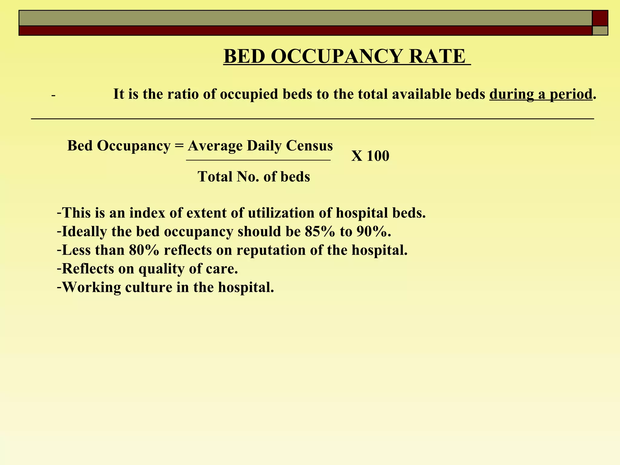 BED OCCUPANCY RATE  - It is the ratio of occupied beds to the total available beds  during a period .  Bed Occupancy = Average Daily Census  Total No. of beds  X 100 This is an index of extent of utilization of hospital beds.  Ideally the bed occupancy should be 85% to 90%. Less than 80% reflects on reputation of the hospital.  Reflects on quality of care.  Working culture in the hospital.  