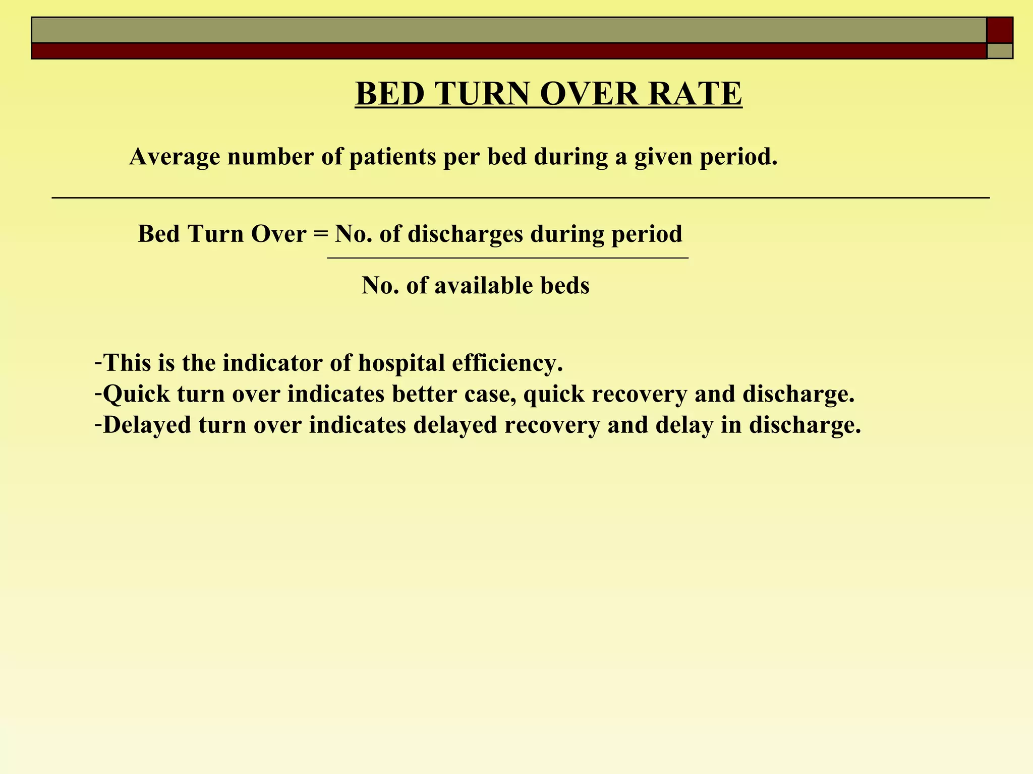 BED TURN OVER RATE   Average number of patients per bed during a given period.  Bed Turn Over = No. of discharges during period  No. of available beds   This is the indicator of hospital efficiency.  Quick turn over indicates better case, quick recovery and discharge.  Delayed turn over indicates delayed recovery and delay in discharge.  