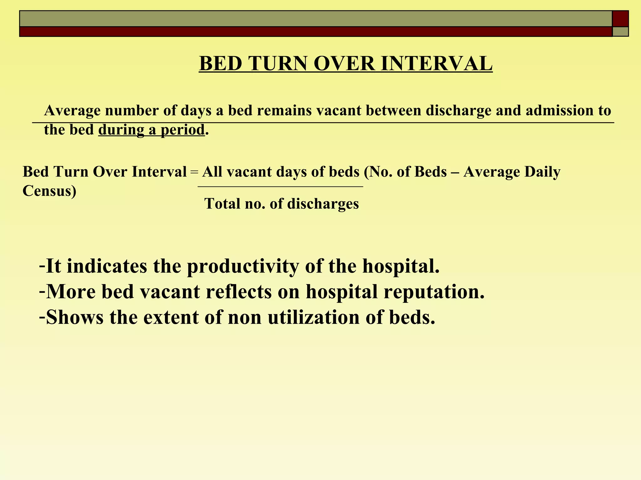 BED TURN OVER INTERVAL   Average number of days a bed remains vacant between discharge and admission to the bed  during a period . Bed Turn Over Interval  =  All vacant days of beds (No. of Beds – Average Daily Census)   Total no. of discharges   It indicates the productivity of the hospital. More bed vacant reflects on hospital reputation.  Shows the extent of non utilization of beds.  