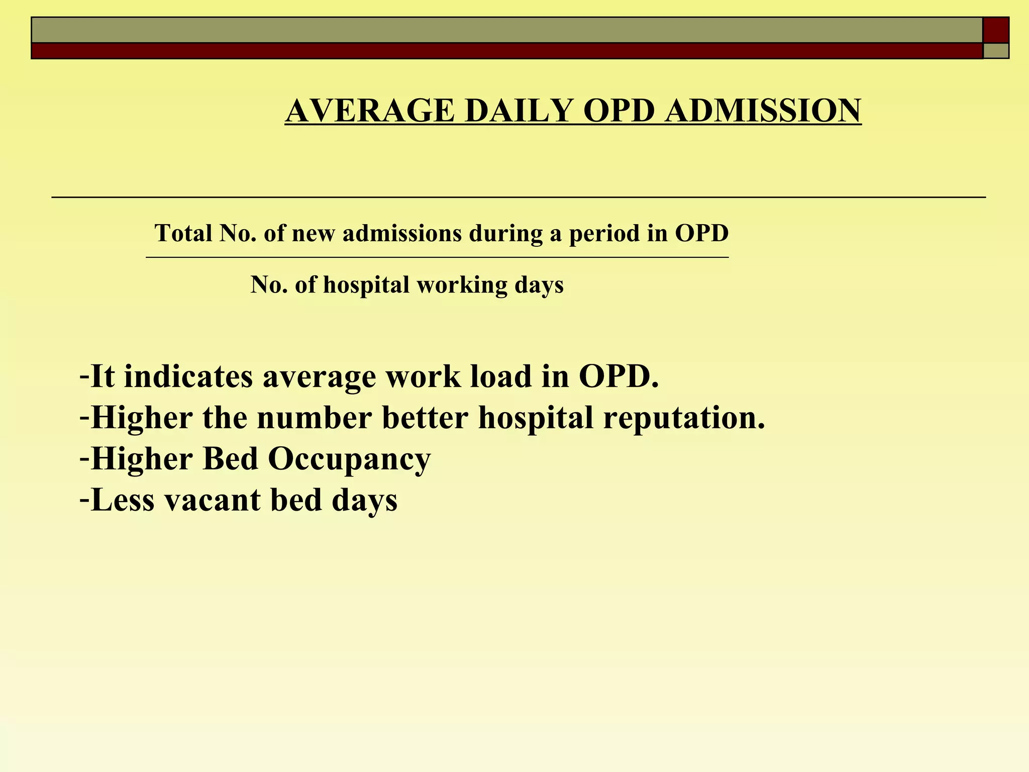 AVERAGE DAILY OPD ADMISSION   Total No. of new admissions during a period in OPD No. of hospital working days  It indicates average work load in OPD. Higher the number better hospital reputation.  Higher Bed Occupancy  Less vacant bed days  
