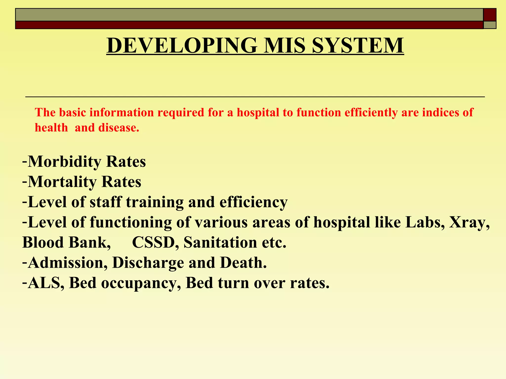 DEVELOPING MIS SYSTEM The basic information required for a hospital to function efficiently are indices of health  and disease.  Morbidity Rates  Mortality Rates  Level of staff training and efficiency  Level of functioning of various areas of hospital like Labs, Xray, Blood Bank,  CSSD, Sanitation etc.  Admission, Discharge and Death. ALS, Bed occupancy, Bed turn over rates. 