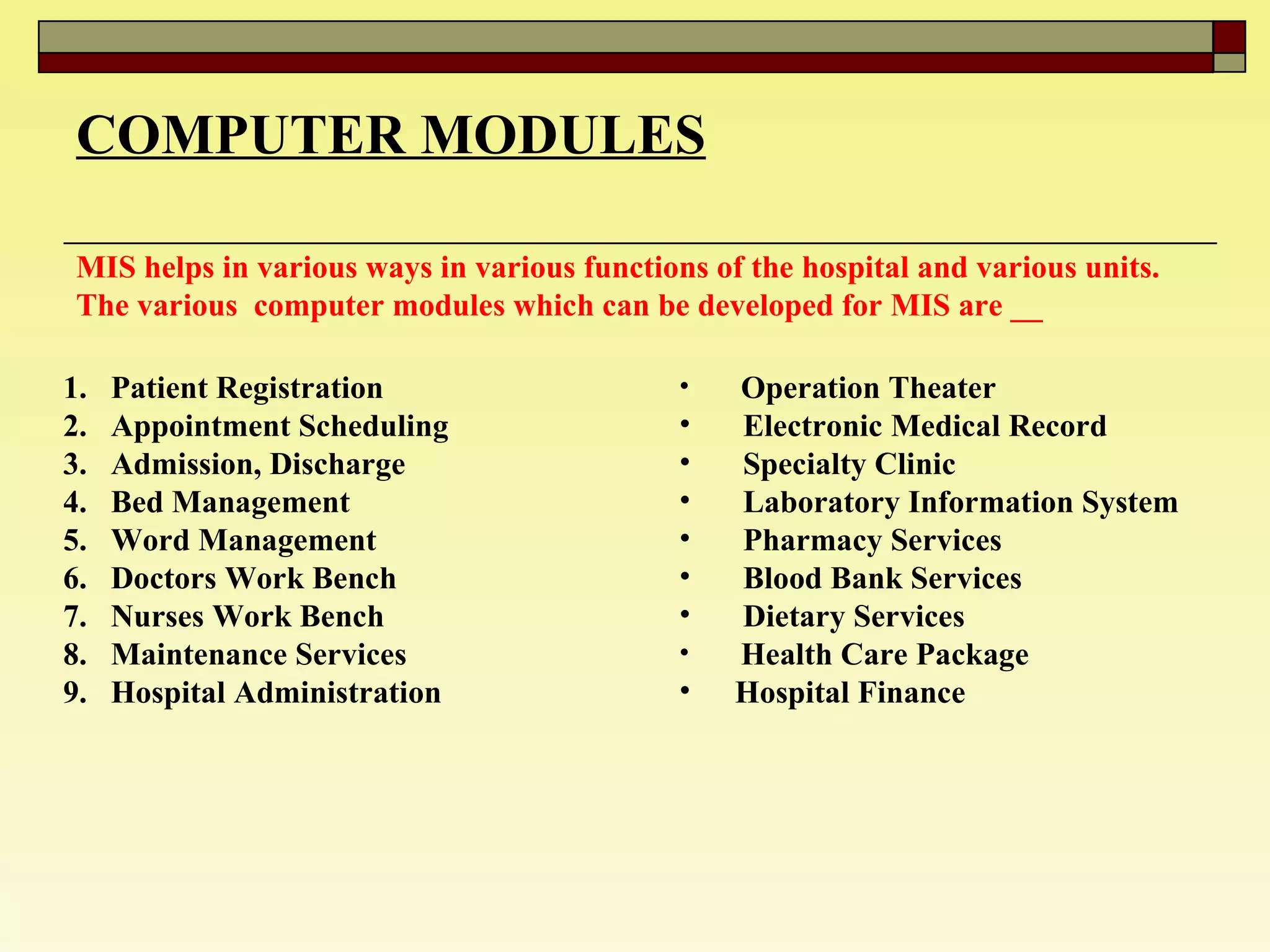 COMPUTER MODULES MIS helps in various ways in various functions of the hospital and various units. The various  computer modules which can be developed for MIS are __ Patient Registration  Appointment Scheduling  Admission, Discharge  Bed Management  Word Management  Doctors Work Bench  Nurses Work Bench  Maintenance Services  Hospital Administration  Operation Theater  Electronic Medical Record  Specialty Clinic Laboratory Information System  Pharmacy Services  Blood Bank Services Dietary Services Health Care Package Hospital Finance  