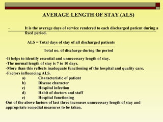 AVERAGE LENGTH OF STAY (ALS) - It is the average days of service rendered to each discharged patient during a  fixed period. ALS = Total days of stay of all discharged patients  Total no. of discharge during the period  It helps to identify essential and unnecessary length of stay.  The normal length of stay is 7 to 10 days.  More than this reflects inadequate functioning of the hospital and quality care.  Factors influencing ALS. a) Characteristic of patient  b) Disease character  c) Hospital infection  d) Habit of doctors and staff  e) Hospital functioning  Out of the above factors of last three increases unnecessary length of stay and appropriate remedial measures to be taken.  