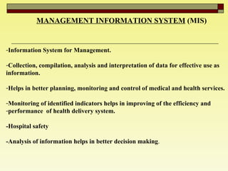 MANAGEMENT INFORMATION SYSTEM   (MIS) Information System for Management.  Collection, compilation, analysis and interpretation of data for effective use as  information.  Helps in better planning, monitoring and control of medical and health services. Monitoring of identified indicators helps in improving of the efficiency and  performance  of health delivery system.  -Hospital safety -Analysis of information helps in better decision making .  