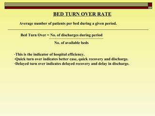BED TURN OVER RATE   Average number of patients per bed during a given period.  Bed Turn Over = No. of discharges during period  No. of available beds   This is the indicator of hospital efficiency.  Quick turn over indicates better case, quick recovery and discharge.  Delayed turn over indicates delayed recovery and delay in discharge.  