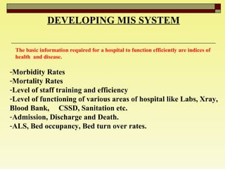 DEVELOPING MIS SYSTEM The basic information required for a hospital to function efficiently are indices of health  and disease.  Morbidity Rates  Mortality Rates  Level of staff training and efficiency  Level of functioning of various areas of hospital like Labs, Xray, Blood Bank,  CSSD, Sanitation etc.  Admission, Discharge and Death. ALS, Bed occupancy, Bed turn over rates. 