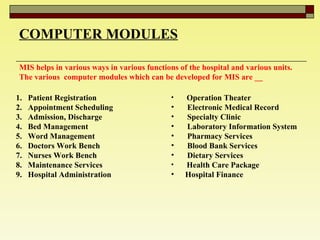 COMPUTER MODULES MIS helps in various ways in various functions of the hospital and various units. The various  computer modules which can be developed for MIS are __ Patient Registration  Appointment Scheduling  Admission, Discharge  Bed Management  Word Management  Doctors Work Bench  Nurses Work Bench  Maintenance Services  Hospital Administration  Operation Theater  Electronic Medical Record  Specialty Clinic Laboratory Information System  Pharmacy Services  Blood Bank Services Dietary Services Health Care Package Hospital Finance  