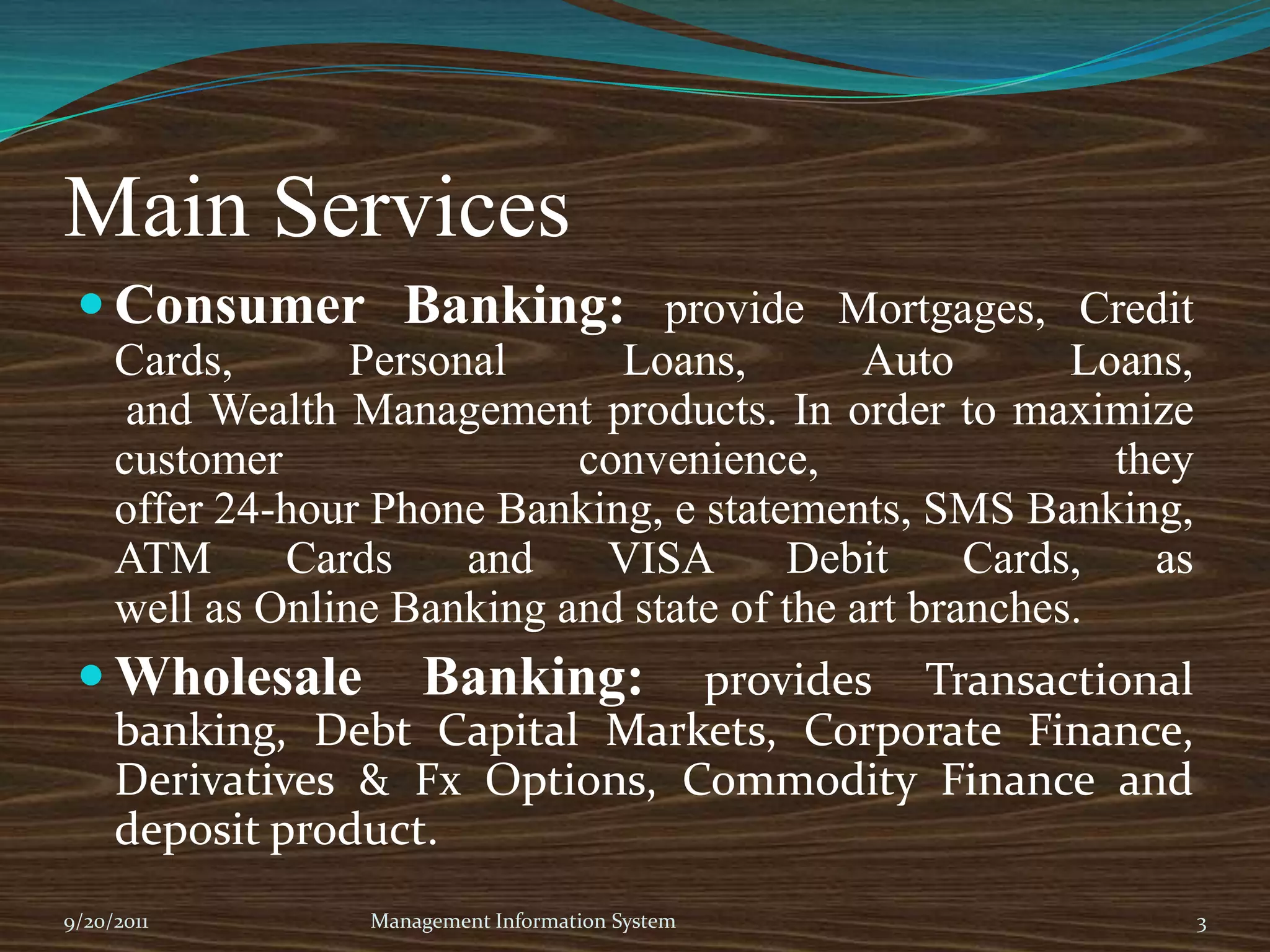 Main ServicesConsumer Banking: provide Mortgages, Credit Cards, Personal Loans, Auto Loans,and Wealth Management products. In order to maximize customer convenience, theyoffer 24-hour Phone Banking, e statements, SMS Banking, ATM Cards and VISA Debit Cards, aswell as Online Banking and state of the art branches.Wholesale Banking: provides Transactional banking, Debt Capital Markets, Corporate Finance, Derivatives & Fx Options, Commodity Finance and deposit product.9/20/2011Management Information System3