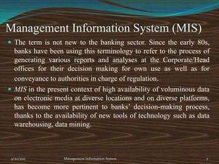 Management Information System (MIS)The term is not new to the banking sector. Since the early 80s, banks have been using this terminology to refer to the process of generating various reports and analyses at the Corporate/Head offices for their decision making for own use as well as for conveyance to authorities in charge of regulation.MIS in the present context of high availability of voluminous data on electronic media at diverse locations and on diverse platforms, has become more pertinent to banks’ decision-making process, thanks to the availability of new tools of technology such as data warehousing, data mining.9/20/20112Management Information System