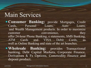 Main ServicesConsumer Banking: provide Mortgages, Credit Cards, Personal Loans, Auto Loans,and Wealth Management products. In order to maximize customer convenience, theyoffer 24-hour Phone Banking, e statements, SMS Banking, ATM Cards and VISA Debit Cards, aswell as Online Banking and state of the art branches.Wholesale Banking: provides Transactional banking, Debt Capital Markets, Corporate Finance, Derivatives & Fx Options, Commodity Finance and deposit product.9/20/2011Management Information System3