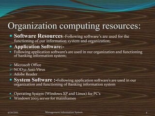 Organization computing resources:Software Resources:-Following software’s are used for the functioning of our information system and organization;Application Software:-Following application software’s are used in our organization and functioning of banking information system;Microsoft Office