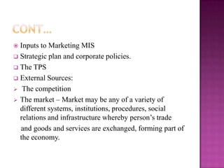  Inputs to Marketing MIS
 Strategic plan and corporate policies.
 The TPS
 External Sources:
 The competition
 The market – Market may be any of a variety of
  different systems, institutions, procedures, social
  relations and infrastructure whereby person’s trade
  and goods and services are exchanged, forming part of
  the economy.
 