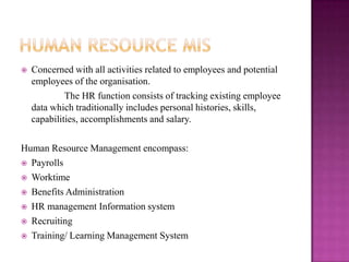    Concerned with all activities related to employees and potential
    employees of the organisation.
             The HR function consists of tracking existing employee
    data which traditionally includes personal histories, skills,
    capabilities, accomplishments and salary.

Human Resource Management encompass:
 Payrolls

 Worktime

 Benefits Administration

 HR management Information system

 Recruiting

 Training/ Learning Management System
 