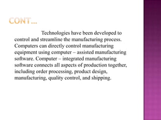 Technologies have been developed to
control and streamline the manufacturing process.
Computers can directly control manufacturing
equipment using computer – assisted manufacturing
software. Computer – integrated manufacturing
software connects all aspects of production together,
including order processing, product design,
manufacturing, quality control, and shipping.
 