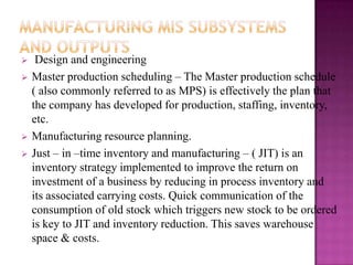     Design and engineering
   Master production scheduling – The Master production schedule
    ( also commonly referred to as MPS) is effectively the plan that
    the company has developed for production, staffing, inventory,
    etc.
   Manufacturing resource planning.
   Just – in –time inventory and manufacturing – ( JIT) is an
    inventory strategy implemented to improve the return on
    investment of a business by reducing in process inventory and
    its associated carrying costs. Quick communication of the
    consumption of old stock which triggers new stock to be ordered
    is key to JIT and inventory reduction. This saves warehouse
    space & costs.
 