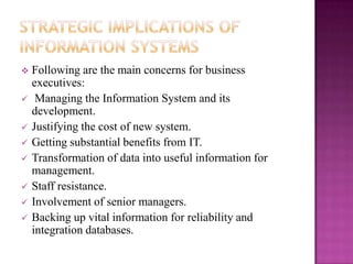    Following are the main concerns for business
    executives:
    Managing the Information System and its
    development.
   Justifying the cost of new system.
   Getting substantial benefits from IT.
   Transformation of data into useful information for
    management.
   Staff resistance.
   Involvement of senior managers.
   Backing up vital information for reliability and
    integration databases.
 