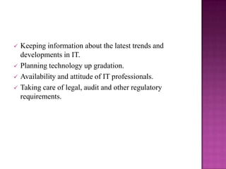    Keeping information about the latest trends and
    developments in IT.
   Planning technology up gradation.
   Availability and attitude of IT professionals.
   Taking care of legal, audit and other regulatory
    requirements.
 