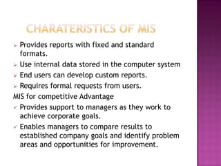  Provides reports with fixed and standard
  formats.
 Use internal data stored in the computer system
 End users can develop custom reports.
 Requires formal requests from users.
MIS for competitive Advantage
 Provides support to managers as they work to
  achieve corporate goals.
 Enables managers to compare results to
  established company goals and identify problem
  areas and opportunities for improvement.
 