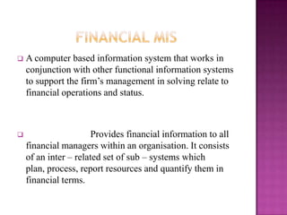   A computer based information system that works in
    conjunction with other functional information systems
    to support the firm’s management in solving relate to
    financial operations and status.



                      Provides financial information to all
    financial managers within an organisation. It consists
    of an inter – related set of sub – systems which
    plan, process, report resources and quantify them in
    financial terms.
 