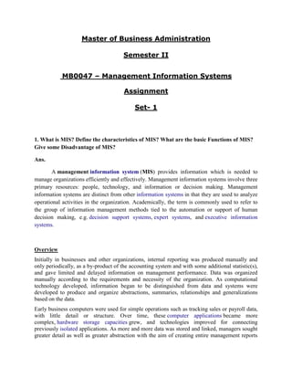 Master of Business Administration

                                       Semester II


            MB0047 – Management Information Systems

                                       Assignment

                                            Set- 1



1. What is MIS? Define the characteristics of MIS? What are the basic Functions of MIS?
Give some Disadvantage of MIS?

Ans.

       A management information system (MIS) provides information which is needed to
manage organizations efficiently and effectively. Management information systems involve three
primary resources: people, technology, and information or decision making. Management
information systems are distinct from other information systems in that they are used to analyze
operational activities in the organization. Academically, the term is commonly used to refer to
the group of information management methods tied to the automation or support of human
decision making, e.g. decision support systems, expert systems, and executive information
systems.



Overview
Initially in businesses and other organizations, internal reporting was produced manually and
only periodically, as a by-product of the accounting system and with some additional statistic(s),
and gave limited and delayed information on management performance. Data was organized
manually according to the requirements and necessity of the organization. As computational
technology developed, information began to be distinguished from data and systems were
developed to produce and organize abstractions, summaries, relationships and generalizations
based on the data.
Early business computers were used for simple operations such as tracking sales or payroll data,
with little detail or structure. Over time, these computer applications became more
complex, hardware storage capacities grew, and technologies improved for connecting
previously isolated applications. As more and more data was stored and linked, managers sought
greater detail as well as greater abstraction with the aim of creating entire management reports
 