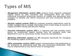    Management information systems (MIS), produce fixed, regularly scheduled
    reports based on data extracted and summarized from the firm’s
    underlying transaction processing systems to middle and operational level
    managers to identify and inform structured and semi-structured decision
    problems.

   Decision support systems (DSS) are computer program applications used by
    middle management to compile information from a wide range of sources to
    support problem solving and decision making.

   Executive information systems (EIS) is a reporting tool that provides quick
    access to summarized reports coming from all company levels and
    departments such as accounting, human resources and operations.

   Marketing information systems are MIS designed specifically for managing
    the marketing aspects of the business.

   Office automation systems (OAS) support communication and productivity in
    the enterprise by automating work flow and eliminating bottlenecks. OAS
    may be implemented at any and all levels of management.
 