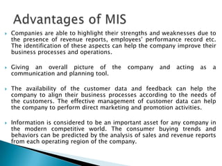    Companies are able to highlight their strengths and weaknesses due to
    the presence of revenue reports, employees' performance record etc.
    The identification of these aspects can help the company improve their
    business processes and operations.

   Giving an overall picture of the        company    and   acting   as   a
    communication and planning tool.

   The availability of the customer data and feedback can help the
    company to align their business processes according to the needs of
    the customers. The effective management of customer data can help
    the company to perform direct marketing and promotion activities.

   Information is considered to be an important asset for any company in
    the modern competitive world. The consumer buying trends and
    behaviors can be predicted by the analysis of sales and revenue reports
    from each operating region of the company.
 