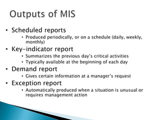 • Scheduled reports
     • Produced periodically, or on a schedule (daily, weekly,
       monthly)
• Key-indicator report
     • Summarizes the previous day’s critical activities
     • Typically available at the beginning of each day
• Demand report
     • Gives certain information at a manager’s request
• Exception report
     • Automatically produced when a situation is unusual or
       requires management action
 