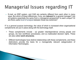    E-mail, an ERP system, and CAD are certainly different from each other in many
     ways. But which of these differences, if any, are relevant for a general manager? Are
     all systems essentially the same from a managerial perspective? Is each unique? Or
     are there useful level of analysis between these two extremes?


IT is a general purpose technology, the value of which is increased when organizational
complements are put in place along with the technology itself.

 •    These complements include : (a) greater interdependence among people and
      groups, (b) new workflows (processes), and (c) reallocated decision rights. These
      are also called work structures.

 •    Different technologies have distinct relationships with these complements, and these
      distinctions provide the basis for a managerially relevant categorization of
      Information Technologies.
 