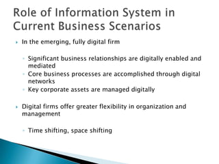    In the emerging, fully digital firm

    ◦ Significant business relationships are digitally enabled and
      mediated
    ◦ Core business processes are accomplished through digital
      networks
    ◦ Key corporate assets are managed digitally

   Digital firms offer greater flexibility in organization and
    management

    ◦ Time shifting, space shifting
 