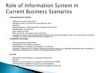    Improved decision making

    ◦  Without accurate information:
    ◦ Managers must use forecasts, best guesses, luck
    ◦ Leads to:
    ◦ Overproduction, underproduction of goods and services
    ◦ Misallocation of resources
    ◦ Poor response times
    ◦ Poor outcomes raise costs, lose customers
    ◦ Example: Verizon’s Web-based digital dashboard to provide managers with real-time data on customer
      complaints, network performance, line outages, etc
   Competitive advantage

    ◦   Delivering better performance
    ◦   Charging less for superior products
    ◦   Responding to customers and suppliers in real time
    ◦   Example: Toyota and TPS (Toyota Production System) enjoy a considerable advantage over competitors –
        information systems are critical to the implementation of TPS

   Survival

    ◦   Information technologies as necessity of business
    ◦   May be:
    ◦   Industry-level changes, e.g. Citibank’s introduction of ATMs
    ◦   Governmental regulations requiring record-keeping
    ◦   Examples: Toxic Substances Control Act, Sarbanes-Oxley Act
 