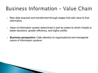    Raw data acquired and transformed through stages that add value to that
    information

   Value of information system determined in part by extent to which it leads to
    better decisions, greater efficiency, and higher profits

   Business perspective: Calls attention to organizational and managerial
    nature of information systems
 
