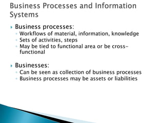    Business processes:
    ◦ Workflows of material, information, knowledge
    ◦ Sets of activities, steps
    ◦ May be tied to functional area or be cross-
      functional

   Businesses:
    ◦ Can be seen as collection of business processes
    ◦ Business processes may be assets or liabilities
 