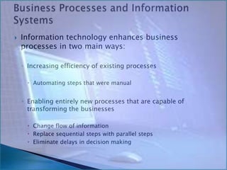    Information technology enhances business
    processes in two main ways:

    ◦ Increasing efficiency of existing processes

      Automating steps that were manual


    ◦ Enabling entirely new processes that are capable of
      transforming the businesses

      Change flow of information
      Replace sequential steps with parallel steps
      Eliminate delays in decision making
 