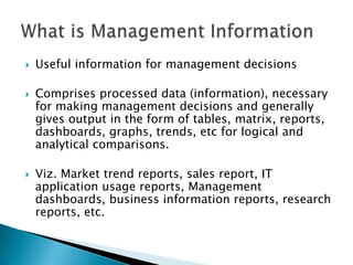    Useful information for management decisions

   Comprises processed data (information), necessary
    for making management decisions and generally
    gives output in the form of tables, matrix, reports,
    dashboards, graphs, trends, etc for logical and
    analytical comparisons.

   Viz. Market trend reports, sales report, IT
    application usage reports, Management
    dashboards, business information reports, research
    reports, etc.
 