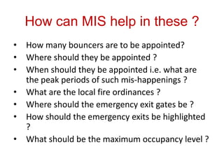 How can MIS help in these ?
•   How many bouncers are to be appointed?
•   Where should they be appointed ?
•   When should they be appointed i.e. what are
    the peak periods of such mis-happenings ?
•   What are the local fire ordinances ?
•   Where should the emergency exit gates be ?
•   How should the emergency exits be highlighted
    ?
•   What should be the maximum occupancy level ?
 