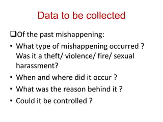 Data to be collected
Of the past mishappening:
• What type of mishappening occurred ?
  Was it a theft/ violence/ fire/ sexual
  harassment?
• When and where did it occur ?
• What was the reason behind it ?
• Could it be controlled ?
 
